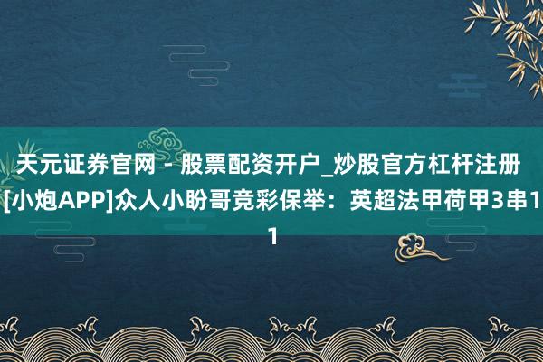 天元证券官网 - 股票配资开户_炒股官方杠杆注册 [小炮APP]众人小盼哥竞彩保举：英超法甲荷甲3串1