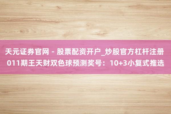 天元证券官网 - 股票配资开户_炒股官方杠杆注册 011期王天财双色球预测奖号：10+3小复式推选
