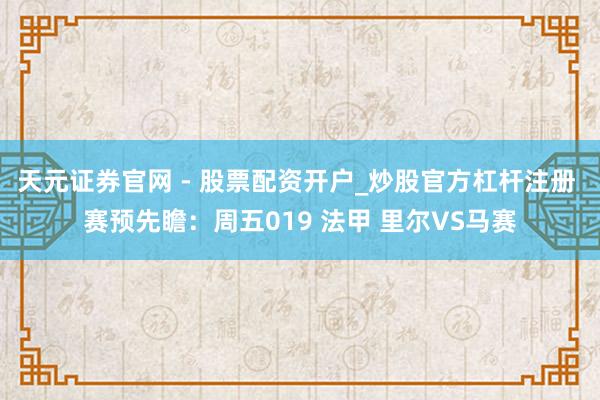 天元证券官网 - 股票配资开户_炒股官方杠杆注册 赛预先瞻：周五019 法甲 里尔VS马赛