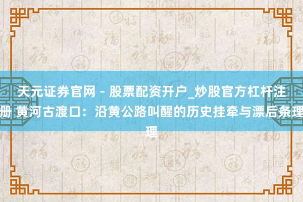 天元证券官网 - 股票配资开户_炒股官方杠杆注册 黄河古渡口：沿黄公路叫醒的历史挂牵与漂后条理