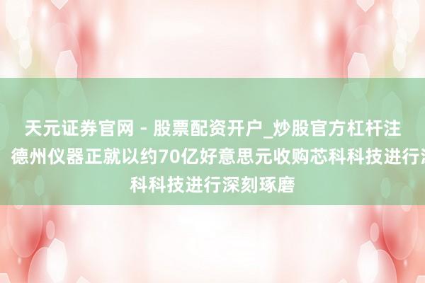 天元证券官网 - 股票配资开户_炒股官方杠杆注册 报谈：德州仪器正就以约70亿好意思元收购芯科科技进行深刻琢磨