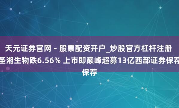 天元证券官网 - 股票配资开户_炒股官方杠杆注册 圣湘生物跌6.56% 上市即巅峰超募13亿西部证券保荐