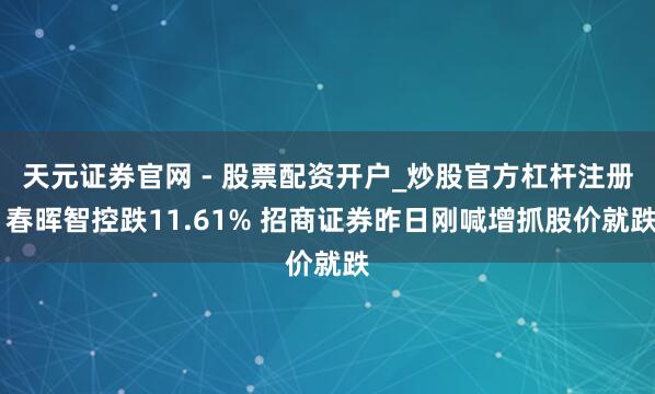 天元证券官网 - 股票配资开户_炒股官方杠杆注册 春晖智控跌11.61% 招商证券昨日刚喊增抓股价就跌