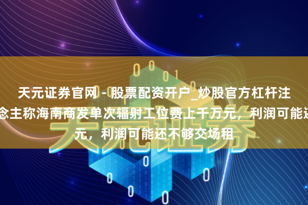 天元证券官网 - 股票配资开户_炒股官方杠杆注册 投资东说念主称海南商发单次辐射工位费上千万元，利润可能还不够交场租