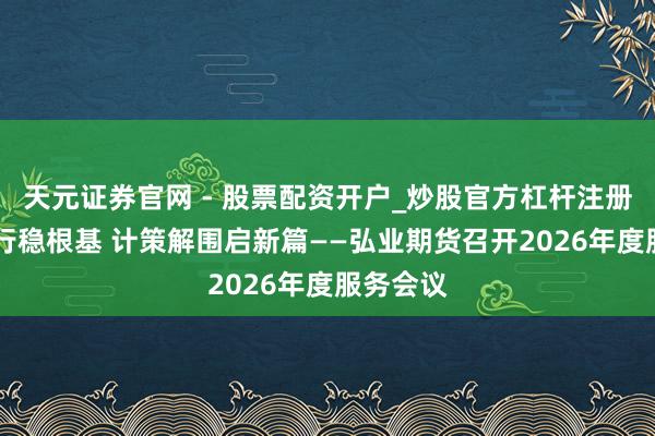 天元证券官网 - 股票配资开户_炒股官方杠杆注册 实干笃行稳根基 计策解围启新篇——弘业期货召开2026年度服务会议