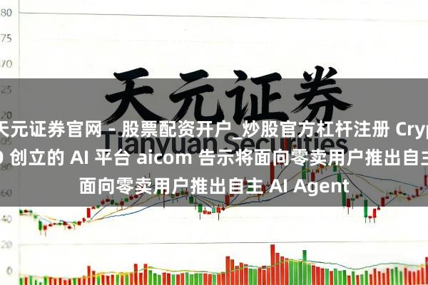天元证券官网 - 股票配资开户_炒股官方杠杆注册 Cryptocom CEO 创立的 AI 平台 aicom 告示将面向零卖用户推出自主 AI Agent