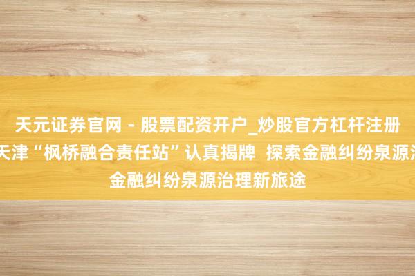天元证券官网 - 股票配资开户_炒股官方杠杆注册 渤海银行天津“枫桥融合责任站”认真揭牌  探索金融纠纷泉源治理新旅途