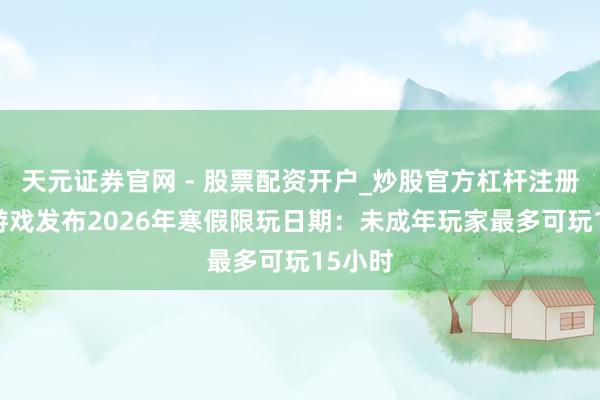 天元证券官网 - 股票配资开户_炒股官方杠杆注册 腾讯游戏发布2026年寒假限玩日期：未成年玩家最多可玩15小时