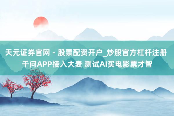 天元证券官网 - 股票配资开户_炒股官方杠杆注册 千问APP接入大麦 测试AI买电影票才智