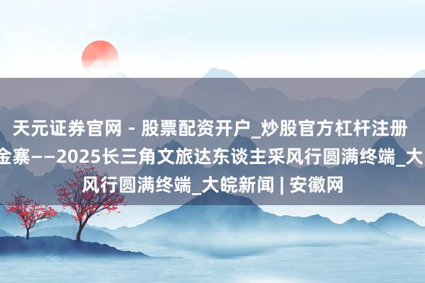 天元证券官网 - 股票配资开户_炒股官方杠杆注册 红韵风华 水墨金寨——2025长三角文旅达东谈主采风行圆满终端_大皖新闻 | 安徽网