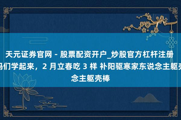 天元证券官网 - 股票配资开户_炒股官方杠杆注册 宝妈们学起来，2 月立春吃 3 样 补阳驱寒家东说念主躯壳棒