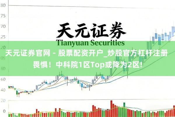 天元证券官网 - 股票配资开户_炒股官方杠杆注册 畏惧！中科院1区Top或降为2区!
