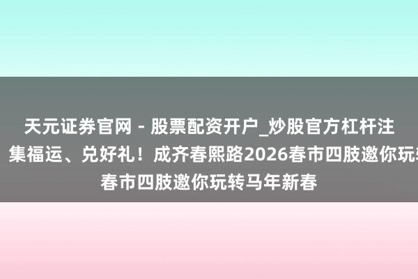 天元证券官网 - 股票配资开户_炒股官方杠杆注册 逛春熙、集福运、兑好礼！成齐春熙路2026春市四肢邀你玩转马年新春