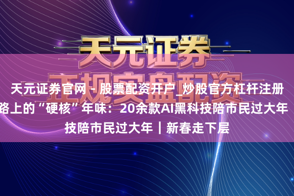 天元证券官网 - 股票配资开户_炒股官方杠杆注册 成王人春熙路上的“硬核”年味：20余款AI黑科技陪市民过大年｜新春走下层