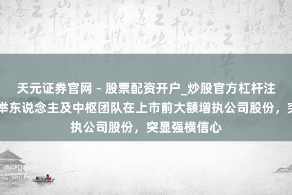 天元证券官网 - 股票配资开户_炒股官方杠杆注册 君乐宝创举东说念主及中枢团队在上市前大额增执公司股份，突显强横信心