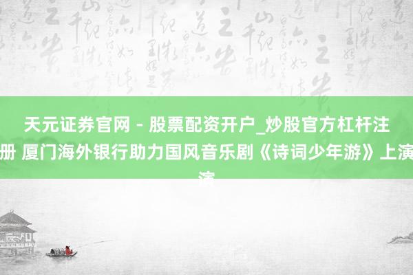 天元证券官网 - 股票配资开户_炒股官方杠杆注册 厦门海外银行助力国风音乐剧《诗词少年游》上演
