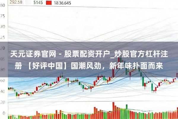 天元证券官网 - 股票配资开户_炒股官方杠杆注册 【好评中国】国潮风劲，新年味扑面而来