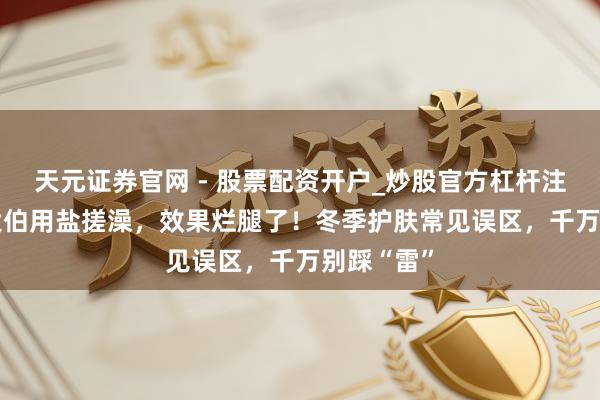 天元证券官网 - 股票配资开户_炒股官方杠杆注册 65岁大伯用盐搓澡，效果烂腿了！冬季护肤常见误区，千万别踩“雷”