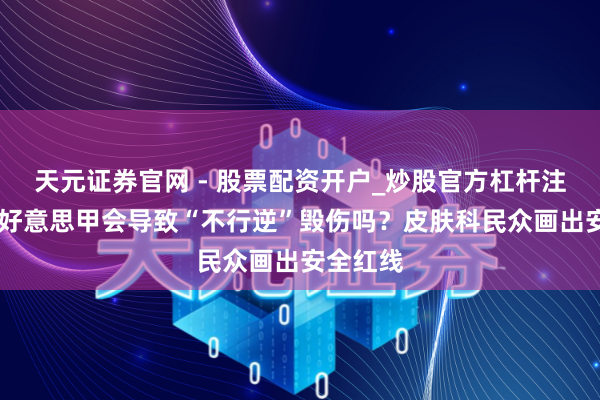 天元证券官网 - 股票配资开户_炒股官方杠杆注册 频频好意思甲会导致“不行逆”毁伤吗？皮肤科民众画出安全红线
