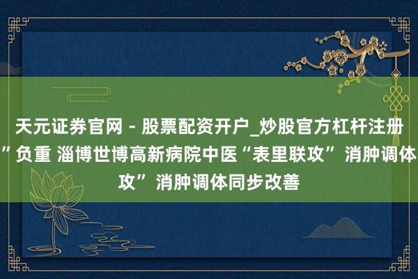 天元证券官网 - 股票配资开户_炒股官方杠杆注册 “376斤”负重 淄博世博高新病院中医“表里联攻” 消肿调体同步改善