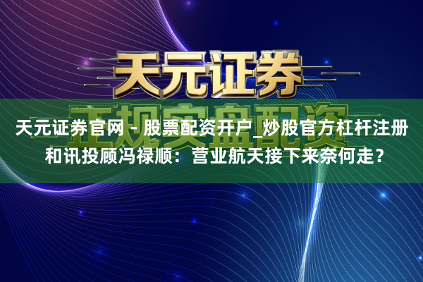天元证券官网 - 股票配资开户_炒股官方杠杆注册 和讯投顾冯禄顺：营业航天接下来奈何走？