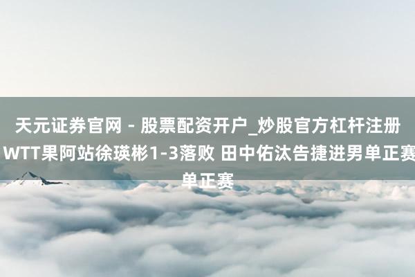 天元证券官网 - 股票配资开户_炒股官方杠杆注册 WTT果阿站徐瑛彬1-3落败 田中佑汰告捷进男单正赛