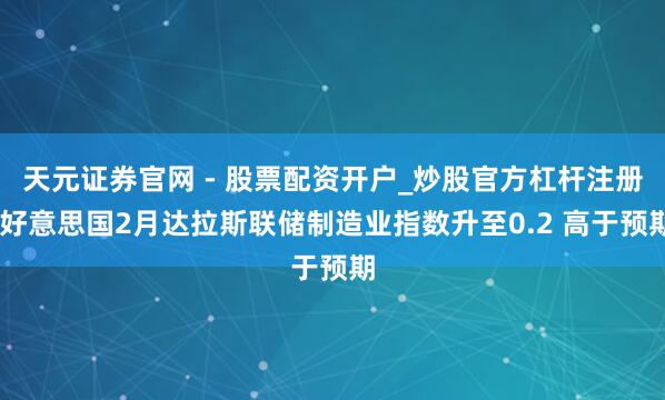 天元证券官网 - 股票配资开户_炒股官方杠杆注册 好意思国2月达拉斯联储制造业指数升至0.2 高于预期