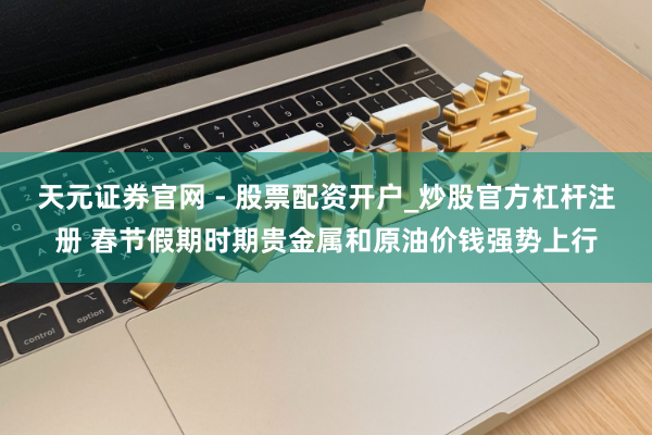 天元证券官网 - 股票配资开户_炒股官方杠杆注册 春节假期时期贵金属和原油价钱强势上行